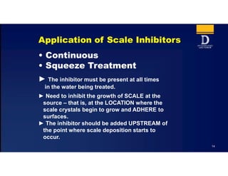 14
Application of Scale Inhibitors
• Continuous
• Squeeze Treatment
► The inhibitor must be present at all times
in the water being treated.
► Need to inhibit the growth of SCALE at the
source – that is, at the LOCATION where the
scale crystals begin to grow and ADHERE to
surfaces.
► The inhibitor should be added UPSTREAM of
the point where scale deposition starts to
occur.
 