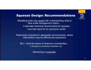 18
Squeeze Design: Recommendations
Modelling tools may assist with understanding what is
best scale management option…
calculate chemical requirements for squeeze
provide input for an economic model
Particularly important in deepwater environments, where
intervention may be difficult and expensive
But – must be aware of reservoir uncertainties…
changes to production schedule, etc.
Monitoring is essential.
 
