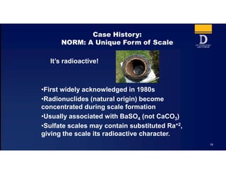 19
Case History:
NORM: A Unique Form of Scale
It’s radioactive!
•First widely acknowledged in 1980s
•Radionuclides (natural origin) become
concentrated during scale formation
•Usually associated with BaSO4 (not CaCO3)
•Sulfate scales may contain substituted Ra+2,
giving the scale its radioactive character.
 