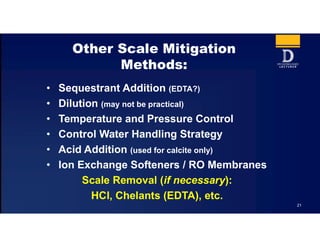 21
Other Scale Mitigation
Methods:
• Sequestrant Addition (EDTA?)
• Dilution (may not be practical)
• Temperature and Pressure Control
• Control Water Handling Strategy
• Acid Addition (used for calcite only)
• Ion Exchange Softeners / RO Membranes
Scale Removal (if necessary):
HCl, Chelants (EDTA), etc.
 