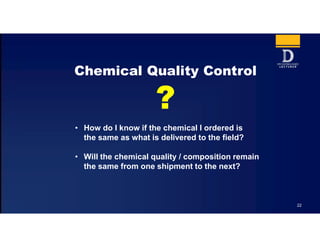 22
Chemical Quality Control
• How do I know if the chemical I ordered is
the same as what is delivered to the field?
• Will the chemical quality / composition remain
the same from one shipment to the next?
 