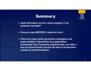 24
Summary
 Scale formation can be a show stopper if not
properly managed!
 Prevent scale BEFORE it starts to form!
 There are many scale prevention strategies and
scale inhibitor chemistries and application
techniques that, if properly implemented, can offer a
way to economically prevent the loss of production
caused by scale formation.
 