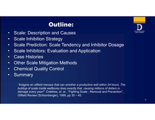 Outline:
• Scale: Description and Causes
• Scale Inhibition Strategy
• Scale Prediction: Scale Tendency and Inhibitor Dosage
• Scale Inhibitors: Evaluation and Application
• Case Histories
• Other Scale Mitigation Methods
• Chemical Quality Control
• Summary
“Imagine an oilfield menace that can smother a productive well within 24 hours. The
buildup of scale inside wellbores does exactly that, causing millions of dollars in
damage every year!" Crabtree, et. al., “Fighting Scale - Removal and Prevention”,
Oilfield Review (Schlumberger), 1999, pp 30 – 45.
3
 