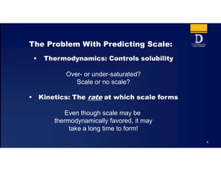 8
The Problem With Predicting Scale:
• Thermodynamics: Controls solubility
Over- or under-saturated?
Scale or no scale?
• Kinetics: The rate at which scale forms
Even though scale may be
thermodynamically favored, it may
take a long time to form!
 
