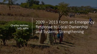 2009 – 2013 From an Emergency
Response to Local Ownership
and Systems Strengthening
Charles Holmes
MD, MPH
 