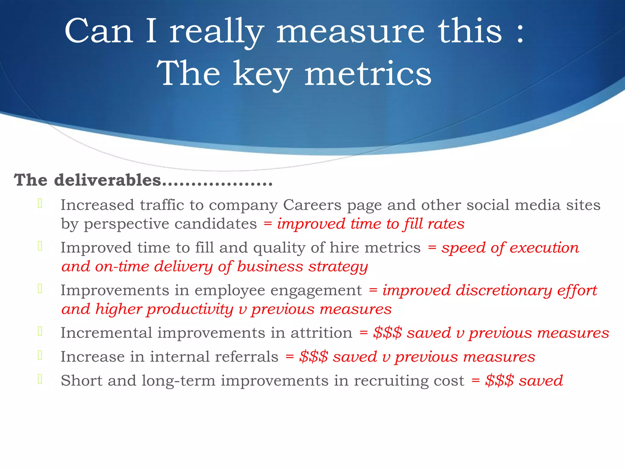 Can I really measure this :
The key metrics
The deliverables…................
 Increased traffic to company Careers page and other social media sites
by perspective candidates = improved time to fill rates
 Improved time to fill and quality of hire metrics = speed of execution
and on-time delivery of business strategy
 Improvements in employee engagement = improved discretionary effort
and higher productivity v previous measures
 Incremental improvements in attrition = $$$ saved v previous measures
 Increase in internal referrals = $$$ saved v previous measures
 Short and long-term improvements in recruiting cost = $$$ saved
 