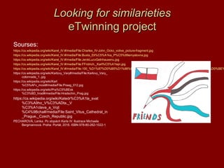 Looking for similarietiesLooking for similarieties
eTwinning projecteTwinning project
Sourses:
https://cs.wikipedia.org/wiki/Karel_IV.#/media/File:Charles_IV-John_Ocko_votive_picture-fragment.jpg
https://cs.wikipedia.org/wiki/Karel_IV.#/media/File:Busta_Eli%C5%A1ka_P%C5%99emyslovna.jpg
https://cs.wikipedia.org/wiki/Karel_IV.#/media/File:JenikLucvGelnhausenu.jpg
https://cs.wikipedia.org/wiki/Karel_IV.#/media/File:FFridrich,_Karl%C5%A1tejn.jpg
https://cs.wikipedia.org/wiki/Karel_IV.#/media/File:100_%D1%87%D0%B5%D1%88%D1%81%D0%BA%D0%B8%D1%85_%D0%BA%D1%80%D0%BE%
https://cs.wikipedia.org/wiki/Karlovy_Vary#/media/File:Karlovy_Vary_
colonnade_1..jpg
https://cs.wikipedia.org/wiki/Karl
%C5%AFv_most#/media/File:Praag_012.jpg
https://cs.wikipedia.org/wiki/Pra%C5%BEsk
%C3%BD_hrad#/media/File:Hradschin_Prag.jpg
https://cs.wikipedia.org/wiki/Katedr%C3%A1la_svat
%C3%A9ho_V%C3%ADta,_V
%C3%A1clava_a_Vojt
%C4%9Bcha#/media/File:Saint_Vitus_Cathedral_in
_Prague,_Czech_Republic.jpg
PECHAROVÁ, Lenka. Po stopách Karla IV. Ilustrace Michaela
Bergmannová. Praha: Portál, 2016. ISBN 978-80-262-1022-1
 