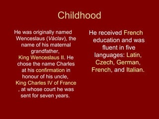 Childhood
He was originally named
Wenceslaus (Václav), the
name of his maternal
grandfather,
King Wenceslaus II. He
chose the name Charles
at his confirmation in
honour of his uncle,
King Charles IV of France
, at whose court he was
sent for seven years.
He received French
education and was
fluent in five
languages: Latin,
Czech, German,
French, and Italian.
 