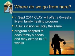 Where do we go from here?
 In Sept 2014 CJAY will offer a 6-weeks
live-in family healing program
 CJAY’s vision will stay the same
 program adapted to
each family’s needs
and may extend to 10
weeks
 