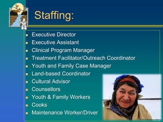 Staffing:
 Executive Director
 Executive Assistant
 Clinical Program Manager
 Treatment Facilitator/Outreach Coordinator
 Youth and Family Case Manager
 Land-based Coordinator
 Cultural Advisor
 Counsellors
 Youth & Family Workers
 Cooks
 Maintenance Worker/Driver
 