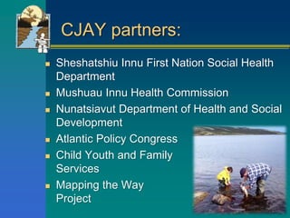 CJAY partners:
 Sheshatshiu Innu First Nation Social Health
Department
 Mushuau Innu Health Commission
 Nunatsiavut Department of Health and Social
Development
 Atlantic Policy Congress
 Child Youth and Family
Services
 Mapping the Way
Project
 