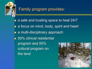 Family program provides:
 a safe and trusting space to heal 24/7
 a focus on mind, body, spirit and heart
 a multi-disciplinary approach
 50% clinical residential
program and 50%
cultural program on
the land
 