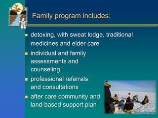 Family program includes:
 detoxing, with sweat lodge, traditional
medicines and elder care
 individual and family
assessments and
counseling
 professional referrals
and consultations
 after care community and
land-based support plan
Navarana Igloliorte
 