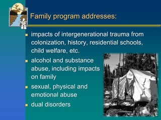 Family program addresses:
 impacts of intergenerational trauma from
colonization, history, residential schools,
child welfare, etc.
 alcohol and substance
abuse, including impacts
on family
 sexual, physical and
emotional abuse
 dual disorders
 
