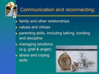 Communication and reconnecting:
 family and other relationships
 values and virtues
 parenting skills, including talking, bonding
and discipline
 managing emotions
(e.g. grief & anger)
 stress and coping
skills
 