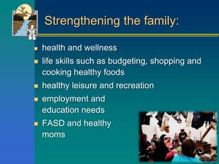 Strengthening the family:
 health and wellness
 life skills such as budgeting, shopping and
cooking healthy foods
 healthy leisure and recreation
 employment and
education needs
 FASD and healthy pregnant
moms
 