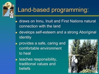 Land-based programming:
 draws on Innu, Inuit and First Nations natural
connection with the land
 develops self-esteem and a strong Aboriginal
identity
 provides a safe, caring and
comfortable environment
to heal
 teaches responsibility,
traditional values and
beliefs
 