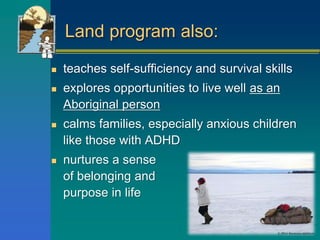 Land program also:
 teaches self-sufficiency and survival skills
 explores opportunities to live well as an
Aboriginal person
 calms families, especially anxious children
like those with ADHD
 nurtures a sense
of belonging and
purpose in life
 