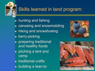 Skills learned in land program:
 hunting and fishing
 canoeing and snowmobiling
 hiking and snowshoeing
 berry-picking
 preparing traditional
and healthy foods
 pitching a tent and breaking
camp
 traditional crafts
 building a lean-to
 