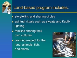 Land-based program includes:
 storytelling and sharing circles
 spiritual rituals such as sweats and Kudlik
lighting
 families sharing their
own cultures
 learning respect for the
land, animals, fish, birds
and plants
 