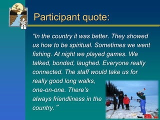 Participant quote:
“In the country it was better. They showed
us how to be spiritual. Sometimes we went
fishing. At night we played games. We
talked, bonded, laughed. Everyone really
connected. The staff would take us for
really good long walks,
one-on-one. There’s
always friendliness in the
country.”
 