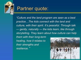 Partner quote:
“Culture and the land program are seen as a best
practice…The kids connect with the land and
culture, with their spirit. It’s peaceful. Through talk
— gently, naturally — the kids learn, like through
storytelling. They learn about how culture can help
them with their long-term
healing, how it relates to
their strengths and
resilience.”
 