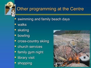 Other programming at the Centre
 swimming and family beach days
 walks
 skating
 bowling
 cross-country skiing
 church services
 family gym night
 library visit
 shopping
 