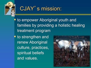 CJAY’s mission:
 to empower Aboriginal youth and
families by providing a holistic healing
treatment program
 to strengthen and
renew Aboriginal
culture, practices,
spiritual beliefs
and values.
 