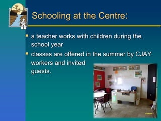 Schooling at the Centre:
 a teacher works with children during the
school year
 classes are offered in the summer by CJAY
workers and invited
guests.
 
