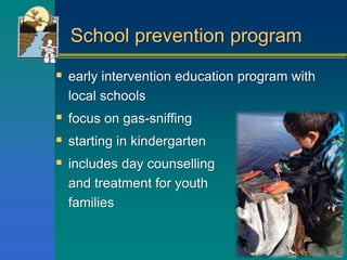 School prevention program
 early intervention education program with
local schools
 focus on gas-sniffing
 starting in kindergarten
 includes day counselling
and treatment for youth and
families
 