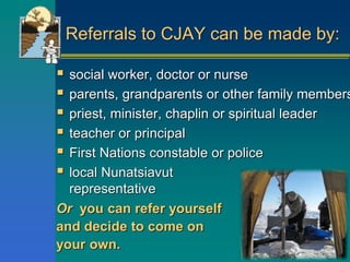 Referrals to CJAY can be made by:
 social worker, doctor or nurse
 parents, grandparents or other family members
 priest, minister, chaplin or spiritual leader
 teacher or principal
 First Nations constable or police
 local Nunatsiavut
representative
Or you can refer yourself
and decide to come on
your own.
 
