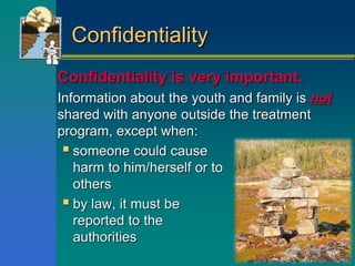 Confidentiality
Confidentiality is very important.
Information about the youth and family is not
shared with anyone outside the treatment
program, except when:
 someone could cause
harm to him/herself or to
others
 by law, it must be
reported to the
authorities
 