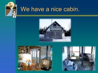 We have a nice cabin.
 