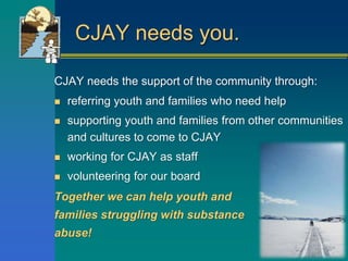 CJAY needs you.
CJAY needs the support of the community through:
 referring youth and families who need help
 supporting youth and families from other communities
and cultures to come to CJAY
 working for CJAY as staff
 volunteering for our board
Together we can help youth and
families struggling with substance
abuse!
 