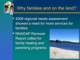 Why families and on the land?
 2009 regional needs assessment
showed a need for more services for
families
 NNADAP Renewal
Report called for
family healing and
parenting programs
 