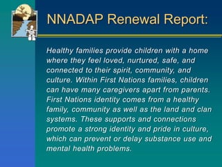 NNADAP Renewal Report:
Healthy families provide children with a home
where they feel loved, nurtured, safe, and
connected to their spirit, community, and
culture. Within First Nations families, children
can have many caregivers apart from parents.
First Nations identity comes from a healthy
family, community as well as the land and clan
systems. These supports and connections
promote a strong identity and pride in culture,
which can prevent or delay substance use and
mental health problems.
 