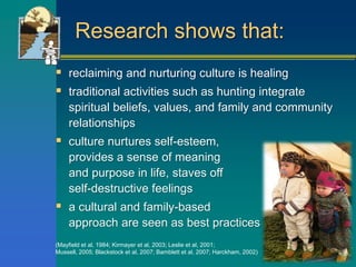 Research shows that:
 reclaiming and nurturing culture is healing
 traditional activities such as hunting integrate
spiritual beliefs, values, and family and community
relationships
 culture nurtures self-esteem,
provides a sense of meaning
and purpose in life, staves off
self-destructive feelings
 a cultural and family-based
approach are seen as best practices
(Mayfield et al, 1984; Kirmayer et al, 2003; Leslie et al, 2001;
Mussell, 2005; Blackstock et al, 2007; Bamblett et al, 2007; Harckham, 2002)
 