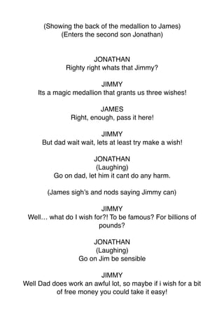 (Showing the back of the medallion to James)
(Enters the second son Jonathan)
JONATHAN
Righty right whats that Jimmy?
JIMMY
Its a magic medallion that grants us three wishes!
JAMES
Right, enough, pass it here!
JIMMY
But dad wait wait, lets at least try make a wish!
JONATHAN
(Laughing)
Go on dad, let him it cant do any harm.
(James sigh’s and nods saying Jimmy can)
JIMMY
Well… what do I wish for?! To be famous? For billions of
pounds?
JONATHAN
(Laughing)
Go on Jim be sensible
JIMMY
Well Dad does work an awful lot, so maybe if i wish for a bit
of free money you could take it easy!
 