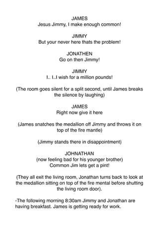 JAMES
Jesus Jimmy, I make enough common!
JIMMY
But your never here thats the problem!
JONATHEN
Go on then Jimmy!
JIMMY
I.. I..I wish for a million pounds!
(The room goes silent for a split second, until James breaks
the silence by laughing)
JAMES
Right now give it here
(James snatches the medallion off Jimmy and throws it on
top of the ﬁre mantle)
(Jimmy stands there in disappointment)
JOHNATHAN
(now feeling bad for his younger brother)
Common Jim lets get a pint!
(They all exit the living room, Jonathan turns back to look at
the medallion sitting on top of the ﬁre mental before shutting
the living room door).
-The following morning 8:30am Jimmy and Jonathan are
having breakfast. James is getting ready for work.
 