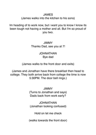 JAMES
(James walks into the kitchen to his sons)
Im heading of to work now, but i want you to know I know its
been tough not having a mother and all. But I'm so proud of
you two.
JIMMY
Thanks Dad, see you at 7!
JOHNATHAN
Bye dad
(James walks to the front door and exits)
(James and Jonathan have there breakfast then head to
college. They both arrive back from college the time is now
5:30PM. The door bell rings.)
JIMMY
(Turns to Jonathan and says)
Dads back from work early?
JOHNATHAN
(Jonathan looking confused)
Hold on let me check
(walks towards the front door)
 