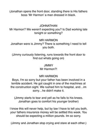 (Jonathan opens the front door, standing there is His fathers
boss ‘Mr Harmon’ a man dressed in black.
JOHNATHAN
Mr Harmon? We weren't expecting you? Is Dad working late
tonight or something?
MR HARMON
Jonathan were is Jimmy? There is something I need to tell
you both.
(Jimmy curiously listening, runs towards the front door to
ﬁnd out whats going on)
JIMMY
Mr Harmon?!
MR HARMON
Boys, I'm so sorry but your father has been involved in a
terrible accident. He got caught in one of the machines at
the construction sight. We rushed him to hospital, and…im
sorry…he didn't make it.
(Jimmy starts to tear and yell as he falls to his knees.
Jonathan goes to comfort his younger brother)
I know this will never help, but by law I have to tell you both,
your fathers insurance money will be settled this week. You
should be expecting a million pounds. Im so sorry.
(Jimmy and Jonathan stop crying and stare at each other.)
 