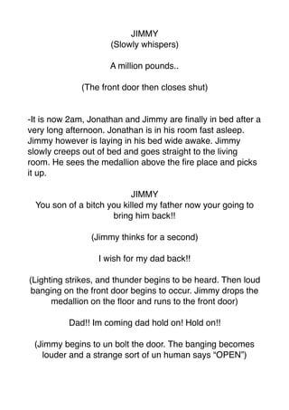 JIMMY
(Slowly whispers)
A million pounds..
(The front door then closes shut)
-It is now 2am, Jonathan and Jimmy are ﬁnally in bed after a
very long afternoon. Jonathan is in his room fast asleep.
Jimmy however is laying in his bed wide awake. Jimmy
slowly creeps out of bed and goes straight to the living
room. He sees the medallion above the ﬁre place and picks
it up.
JIMMY
You son of a bitch you killed my father now your going to
bring him back!!
(Jimmy thinks for a second)
I wish for my dad back!!
(Lighting strikes, and thunder begins to be heard. Then loud
banging on the front door begins to occur. Jimmy drops the
medallion on the ﬂoor and runs to the front door)
Dad!! Im coming dad hold on! Hold on!!
(Jimmy begins to un bolt the door. The banging becomes
louder and a strange sort of un human says “OPEN”)
 
