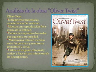 Oliver Twist
*El fragmento presenta las
características del realismo
*Muestra una reproducción fiel y
exacta de la realidad.
*Denuncia y reproduce los males
que aquejan a su sociedad.
* Muestra una relación mediata
entre las personas y su entorno
económico y social.
*Utiliza un lenguaje coloquial y
critico, y hace un uso minucioso de
las descripciones.
 