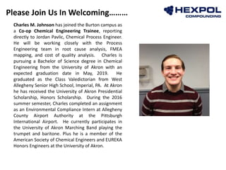 Please Join Us In Welcoming………
Photo
Charles M. Johnson has joined the Burton campus as
a Co-op Chemical Engineering Trainee, reporting
directly to Jordan Pavlic, Chemical Process Engineer.
He will be working closely with the Process
Engineering team in root cause analysis, FMEA
mapping, and cost of quality analysis. Charles is
pursuing a Bachelor of Science degree in Chemical
Engineering from the University of Akron with an
expected graduation date in May, 2019. He
graduated as the Class Valedictorian from West
Allegheny Senior High School, Imperial, PA. At Akron
he has received the University of Akron Presidential
Scholarship, Honors Scholarship. During the 2016
summer semester, Charles completed an assignment
as an Environmental Compliance Intern at Allegheny
County Airport Authority at the Pittsburgh
International Airport. He currently participates in
the University of Akron Marching Band playing the
trumpet and baritone. Plus he is a member of the
American Society of Chemical Engineers and EUREKA
Honors Engineers at the University of Akron.
 