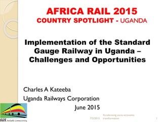 AFRICA RAIL 2015
COUNTRY SPOTLIGHT - UGANDA
Implementation of the Standard
Gauge Railway in Uganda –
Challenges and Opportunities
Charles A Kateeba
Uganda Railways Corporation
June 2015
7/2/2015
Accelerating socio-economic
transformation 1
 
