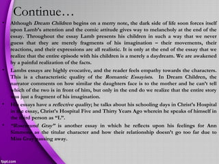 Continue…
• Although Dream Children begins on a merry note, the dark side of life soon forces itself
upon Lamb’s attention and the comic attitude gives way to melancholy at the end of the
essay. Throughout the essay Lamb presents his children in such a way that we never
guess that they are merely fragments of his imagination – their movements, their
reactions, and their expressions are all realistic. It is only at the end of the essay that we
realize that the entire episode with his children is a merely a daydream. We are awakened
by a painful realization of the facts.
• Lambs essays are highly evocative, and the reader feels empathy towards the characters.
This is a characteristic quality of the Romantic Essayists. In Dream Children, the
narrator comments on how similar the daughters face is to the mother and he can’t tell
which of the two is in front of him, but only in the end do we realize that the entire story
was just a fragment of his imagination.
• His essays have a reflective quality; he talks about his schooling days in Christ’s Hospital
in the essay, Christ’s Hospital Five and Thirty Years Ago wherein he speaks of himself in
the third person as “L”.
• “Rosemund Gray” is another essay in which he reflects upon his feelings for Ann
Simmons as the titular character and how their relationship doesn’t go too far due to
Miss Gray passing away.
 