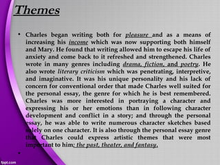 Themes
• Charles began writing both for pleasure and as a means of
increasing his income which was now supporting both himself
and Mary. He found that writing allowed him to escape his life of
anxiety and come back to it refreshed and strengthened. Charles
wrote in many genres including drama, fiction, and poetry. He
also wrote literary criticism which was penetrating, interpretive,
and imaginative. It was his unique personality and his lack of
concern for conventional order that made Charles well suited for
the personal essay, the genre for which he is best remembered.
Charles was more interested in portraying a character and
expressing his or her emotions than in following character
development and conflict in a story; and through the personal
essay, he was able to write numerous character sketches based
solely on one character. It is also through the personal essay genre
that Charles could express artistic themes that were most
important to him: the past, theater, and fantasy.
•  
 