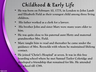 Childhood & Early Life
• He was born on February 10, 1775, in London to John Lamb
and Elizabeth Field as their youngest child among three living
children.
• His father worked as a clerk for a lawyer.
• His brother John and sister Mary were many years older to
him.
• He was quite close to his paternal aunt Hetty and maternal
grandmother Mrs. Field.
• Mary taught him to read and thereafter he came under the
guidance of Mrs. Reynolds with whom he maintained lifelong
contact.
• He joined ‘Christ’s Hospital’ at seven. It was in this free
boarding school where he met Samuel Taylor Coleridge and
developed a friendship that remained for life. He attended
the school till 1789.
 