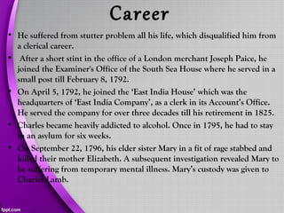 Career
• He suffered from stutter problem all his life, which disqualified him from
a clerical career.
• After a short stint in the office of a London merchant Joseph Paice, he
joined the Examiner's Office of the South Sea House where he served in a
small post till February 8, 1792.
• On April 5, 1792, he joined the ‘East India House’ which was the
headquarters of ‘East India Company’, as a clerk in its Account’s Office.
He served the company for over three decades till his retirement in 1825.
• Charles became heavily addicted to alcohol. Once in 1795, he had to stay
in an asylum for six weeks.
• On September 22, 1796, his elder sister Mary in a fit of rage stabbed and
killed their mother Elizabeth. A subsequent investigation revealed Mary to
be suffering from temporary mental illness. Mary’s custody was given to
Charles Lamb.
 