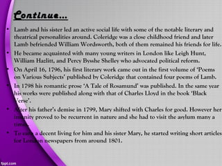 Continue…
• Lamb and his sister led an active social life with some of the notable literary and
theatrical personalities around. Coleridge was a close childhood friend and later
Lamb befriended William Wordsworth, both of them remained his friends for life.
• He became acquainted with many young writers in London like Leigh Hunt,
William Hazlitt, and Percy Bysshe Shelley who advocated political reform.
• On April 16, 1796, his first literary work came out in the first volume of ‘Poems
on Various Subjects’ published by Coleridge that contained four poems of Lamb.
• In 1798 his romantic prose ‘A Tale of Rosamund’ was published. In the same year
his works were published along with that of Charles Lloyd in the book ‘Black
Verse’.
• After his father’s demise in 1799, Mary shifted with Charles for good. However her
insanity proved to be recurrent in nature and she had to visit the asylum many a
times.
• To earn a decent living for him and his sister Mary, he started writing short articles
for London newspapers from around 1801.
 